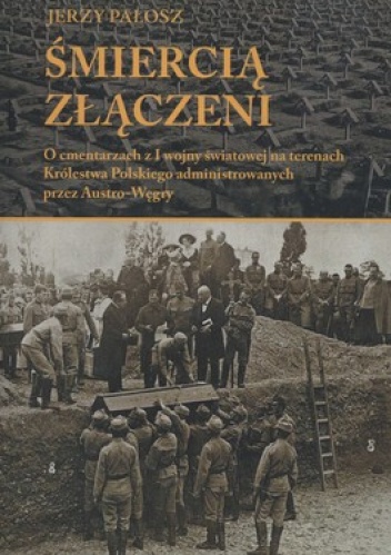 Śmiercią złączeni. O cmentarzach z I wojny światowej na terenach Królestwa Polskiego administrowanych przez Austro-Węgry - Jerzy Pałosz