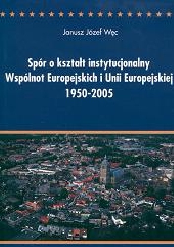 Spór o kształt instytucjonalny Wspólnot Europejskich i Unii Europejskiej 1950-2005. Między ideą ponadnarodowości a współpracą międzyrządową. Analiza politologiczna - Janusz Józef W.