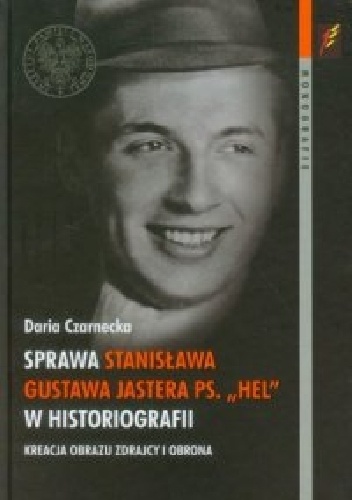 Sprawa Stanisława Gustawa Jastera ps. "Hel" w historiografii. Kreacja obrazu zdrajcy i obrona - Daria Czarnecka