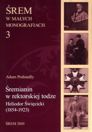 Śremianin w rektorskiej todze. Heliodor Święcicki (1854-1923) lekarz, naukowiec, profesor Uniwersytetu Poznańskiego - Adam Podsiadły