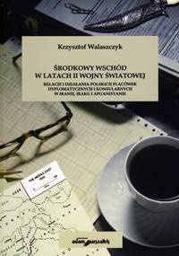 Środkowy Wschód w latach II wojny światowej. Relacje i działania polskich placówek dyplomatycznych i konsularnych w Iranie, Iraku i Afganistanie - Krzysztof Walaszczyk