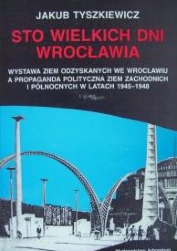 Sto wielkich dni Wrocławia. Wystawa Ziem Odzyskanych we Wrocławiu a propaganda polityczna Ziem Zachodnich i Północnych w latach 1945-1948 - Jakub Tyszkiewicz