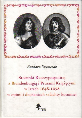 Stosunki Rzeczypospolitej z Brandenburgią i Prusami Książęcymi w latach 1648-1658 w opinii i działaniach szlachty koronnej - Barbara Szymczak