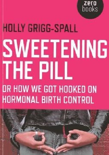 Sweetening the Pill: Or How We Got Hooked on Hormonal Birth Control - Holly Grigg-Spall