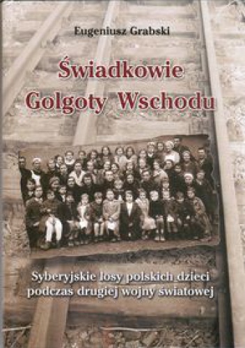 Świadkowie Golgoty Wschodu. Syberyjskie losy polskich dzieci podczas drugiej wojny światowej. - Eugeniusz Grabski