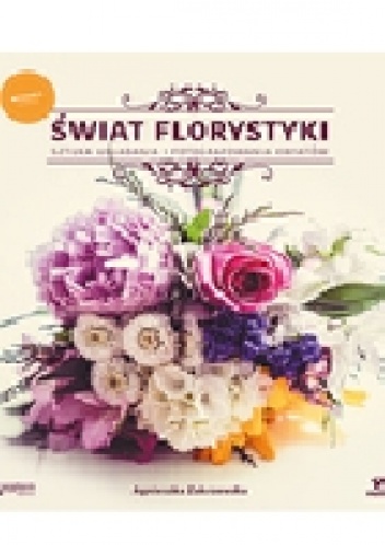 Świat florystyki. Sztuka układania i fotografowania kwiatów - Agnieszka Zakrzewska