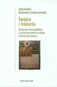 Święty i historia. Dynastia Przemyślidów i jej bohaterowie w dziele mnicha Krystiana - Agnieszka Kuźmiuk-Ciekanowska