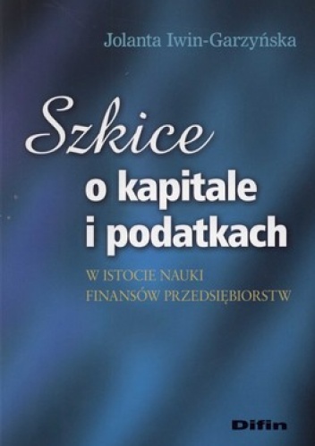 Szkice o kapitale i podatkach w istocie nauki finansów przedsiębiorstw - Jolanta Iwin-Garzyńska