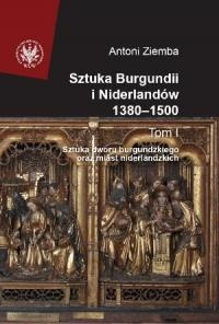 Sztuka Burgundii i Niderlandów 1380-1500. T. I: Sztuka dworu burgundzkiego oraz miast niderlandzkich - Antoni Ziemba