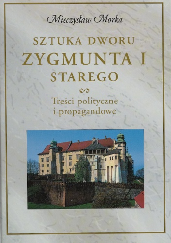 Sztuka dworu Zygmunta I Starego. Treści polityczne i propagandowe - Mieczysław Morka