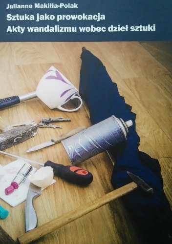Sztuka jako prowokacja. Akty wandalizmu wobec dzieł sztuki - Julianna Makiłła-Polak