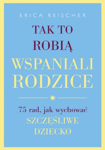 Tak to robią wspaniali rodzice. . 75 rad, jak wychować szczęśliwe dziecko - Reischer Erica
