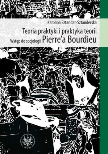 Teoria praktyki i praktyka teorii. Wstęp do socjologii Pierre`a Bourdieu - Karolina Sztandar-Sztanderska