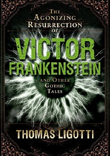 The Agonizing Resurrection of Victor Frankenstein and Other Gothic Tales - Thomas Ligotti