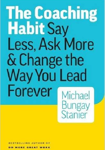 The Coaching Habit: Say Less, Ask More & Change the Way You Lead Forever - Michael Bungay Stanier