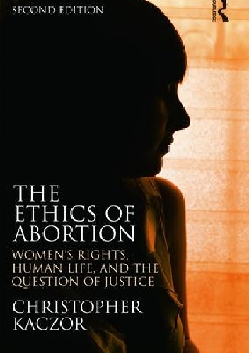 The Ethics of Abortion: Women's Rights, Human Life and the Question of Justice - Christopher Kaczor