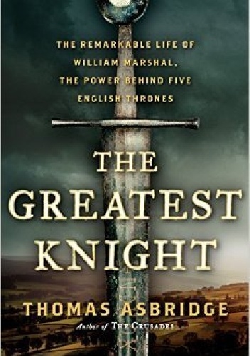 The Greatest Knight: The Remarkable Life of William Marshal, The Power Behind Five English Thrones - Thomas Asbridge