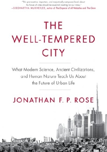 The Well-Tempered City. What Modern Science, Ancient Civilizations, and Human Nature Teach Us About the Future of Urban Life - Jonathan P. Rose