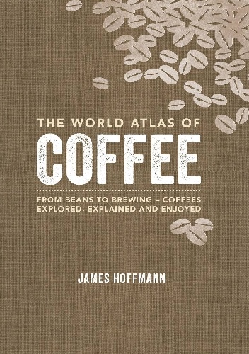 The World Atlas of Coffee - From Beans to Brewing - Coffees Explored, Explained and Enjoyed - James Hoffmann