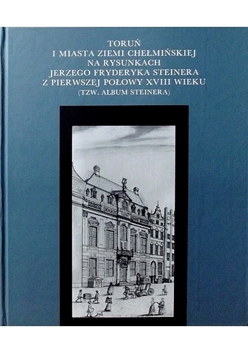 Toruń i miasta ziemi chełmińskeij na rysunkach Jerzego Fryderyka Steinera z pierwszej połowy XVIII wieku (tzw. Album Steinera)