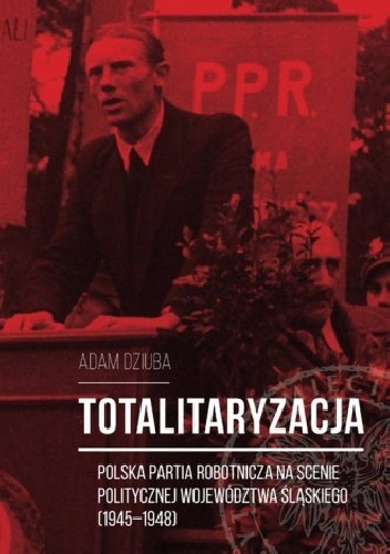 Totalitaryzacja - Polska Partia Robotnicza na scenie politycznej województwa śląskiego (1945–1948) . - Adam Dziuba