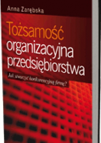 Tożsamość organizacyjna przedsiębiorstwa. Jak stworzyć konkurencyjną firmę? - Anna Zarębska