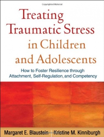 Treating Traumatic Stress in Children and Adolescents: How to Foster Resilience through Attachment, Self-Regulation, and Competency - Kristine M. Kinniburgh, Margaret E. Blaustein