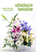 Układanie kwiatów. Nowe inspiracje krok po kroku - Dominika Kukuła