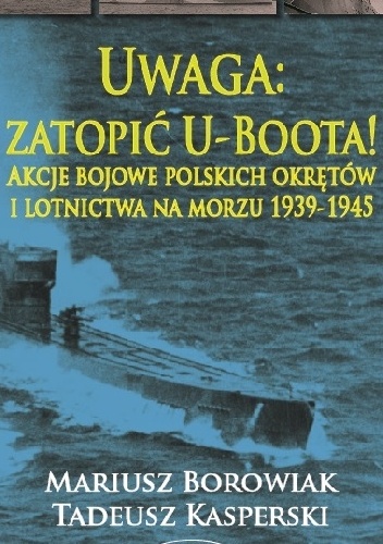 Uwaga: zatopić U-Boota! Akcje bojowe polskich okrętów i lotnictwa na morzu 1939-1945 - Mariusz Borowiak, Tadeusz Kasperski