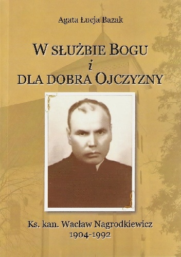 W służbie Bogu i dla dobra Ojczyzny. Ks. kan. Wacław Nagrodkiewicz 1904-1992 - Agata Łucja Bazak