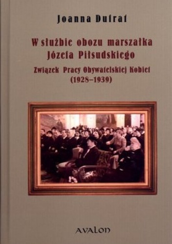 W służbie obozu marszałka Józefa Piłsudskiego. Związek Pracy Obywatelskiej Kobiet 1928-1939 - Joanna Dufrat