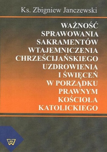 Ważność sprawowania sakramentów wtajemniczenia chrześcijańskiego uzdrowienia i święceń w porządku prawnym Kościoła katolickiego - Janczewski Zbigniew