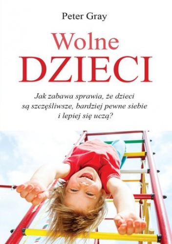 Wolne dzieci. Ja zabawa sprawia, że dzieci są szczęśliwsze, bardziej pewne siebie i lepiej się uczą? - Peter Gray Prof.