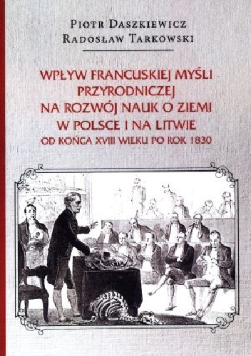 Wpływ francuskiej myśli przyrodniczej na rozwój nauk o ziemi w Polsce i na Litwie od końca XVIII wieku po rok 1830 - Piotr Daszkiewicz, Radosław Tarkowski