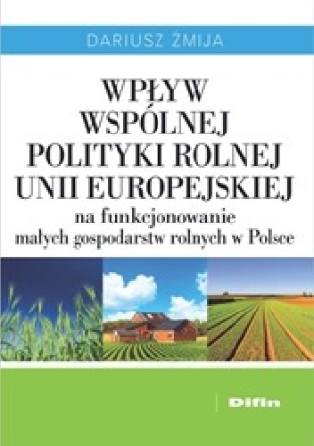 Wpływ Wspólnej Polityki Rolnej Unii Europejskiej na funkcjonowanie małych gospodarstw rolnych w Polsce - Dariusz Żmija