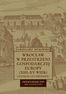 Wrocław w przestrzeni gospodarczej Europy (XII-XV w.) - Grzegorz Myśliwski