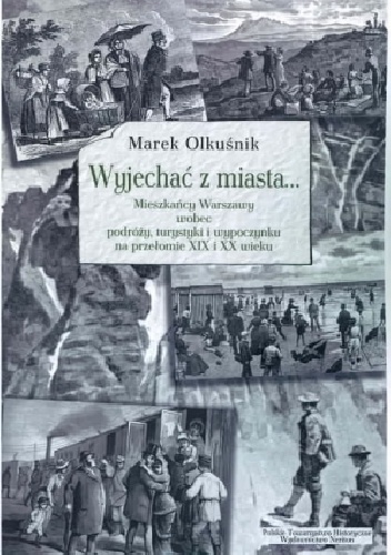Wyjechać z miasta... Mieszkańcy Warszawy wobec podróży, turystyki i wypoczynku na przełomie XIX i XX wieku - Marek Olkuśnik
