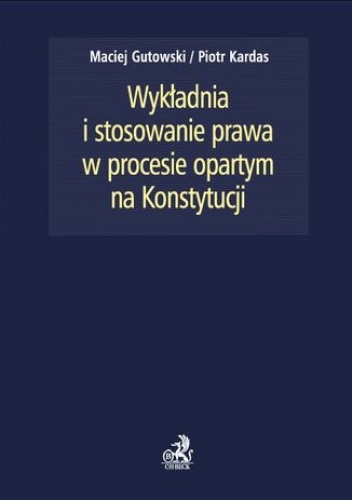 Wykładnia i stosowanie prawa w procesie opartym na Konstytucji - Piotr Kardas, Maciej Gutowski