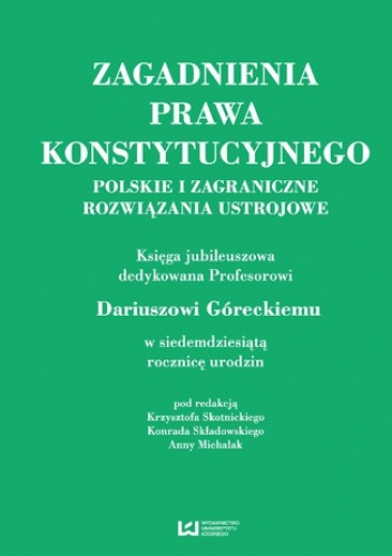 Zagadnienia prawa konstytucyjnego. Polskie i zagraniczne rozwiązania ustrojowe. Księga jubileuszowa dedykowana Profesorowi Dariuszowi Góreckiemu w siedemdziesiątą rocznicę urodzin