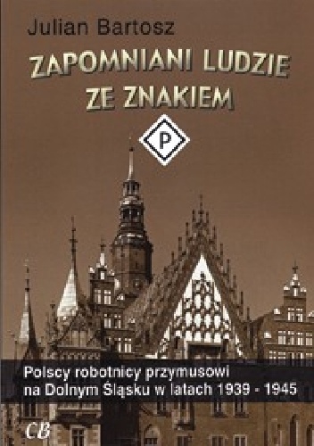 Zapomniani ludzie ze znakiem P. Polscy robotnicy przymusowi na Dolnym Śląsku w latach 1939-1945 - Julian Bartosz