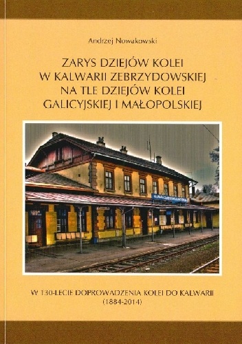 Zarys dziejów kolei w Kalwarii Zebrzydowskiej na tle dziejów kolei galicyjskiej i małopolskiej. - Andrzej Nowakowski