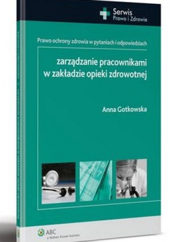 Zarządzanie pracownikami w zakładzie opieki zdrowotnej. Prawo ochrony zdrowia w pytaniach i odpowiedziach - Anna Gotkowska