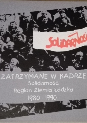 Zatrzymane w kadrze. Solidarność Region Ziemia Łódzka 1980-1990 - praca zbiorowa
