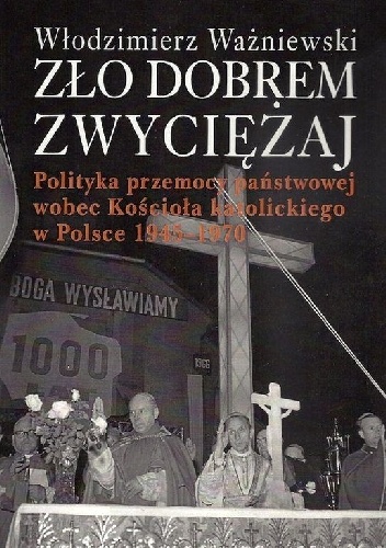 Zło dobrem zwyciężaj. Polityka przemocy państwowej wobec Kościoła katolickiego w Polsce 1945-1970. - Włodzimierz Ważniewski