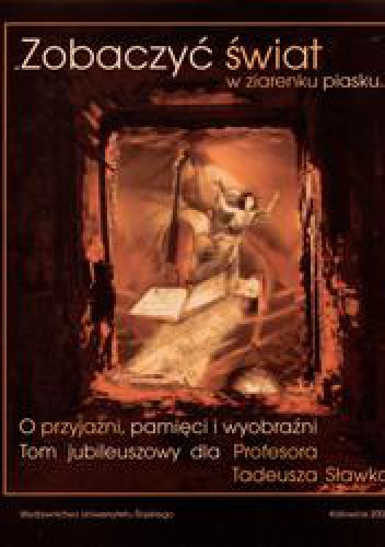 "Zobaczyć świat w ziarenku piasku..." O przyjaźni, pamięci i wyobraźni. Tom jubileuszowy dla Profesora Tadeusza Sławka