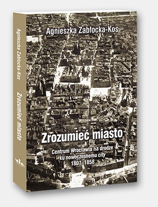 Zrozumieć miasto. Centrum Wrocławia na drodze ku nowoczesnemu city 1807–1858 - Agnieszka Zabłocka-Kos