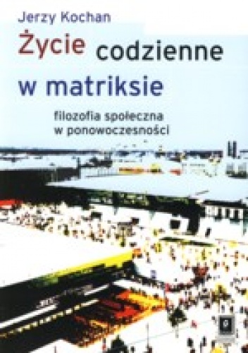 Życie codzienne w matriksie.  filozofia społeczna w ponowoczesności - Jerzy Kochan