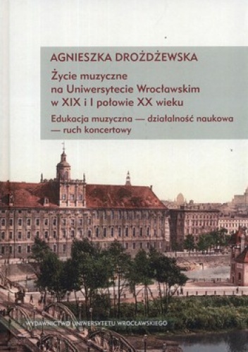 Życie muzyczne na Uniwersytecie Wrocławskim w XIX i I połowie XX wieku. Edukacja muzyczna - działalność naukowa - ruch koncertowy + CD - Agnieszka Drożdżewska