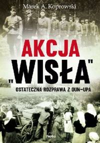 Akcja Wisła ostateczna rozprawa z oun-upa - Marek A. Koprowski