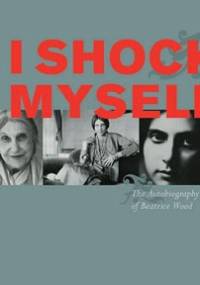 I Shock Myself: The Autobiography of Beatrice Wood - Beatrice Wood